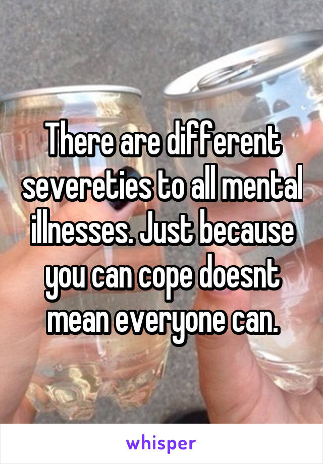 There are different severeties to all mental illnesses. Just because you can cope doesnt mean everyone can.
