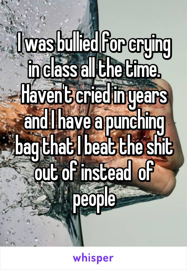 I was bullied for crying in class all the time. Haven't cried in years and I have a punching bag that I beat the shit out of instead  of people

