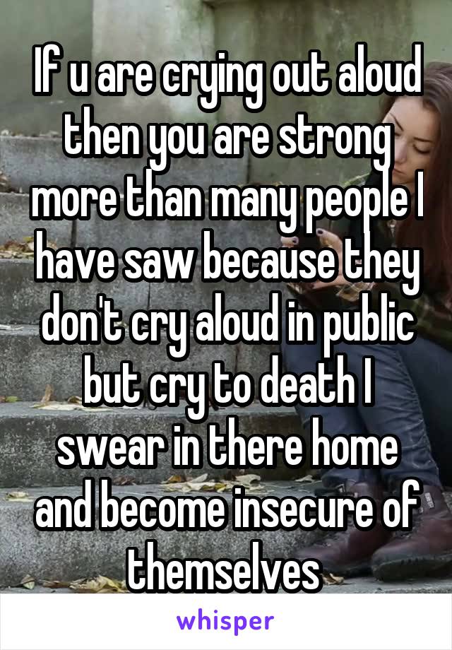 If u are crying out aloud then you are strong more than many people I have saw because they don't cry aloud in public but cry to death I swear in there home and become insecure of themselves 