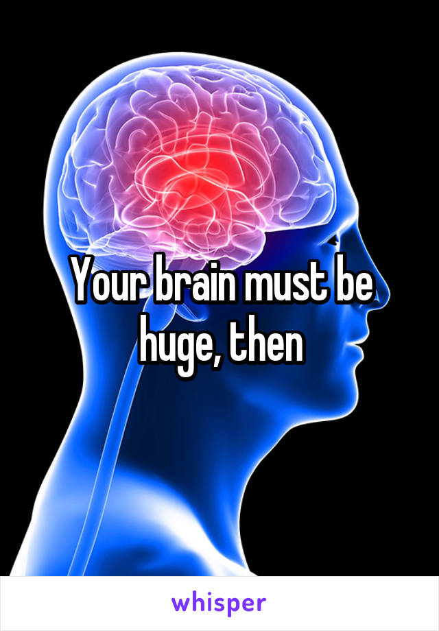 Your brain must be huge, then