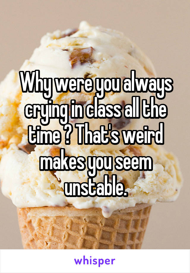 Why were you always crying in class all the time ? That's weird makes you seem unstable.