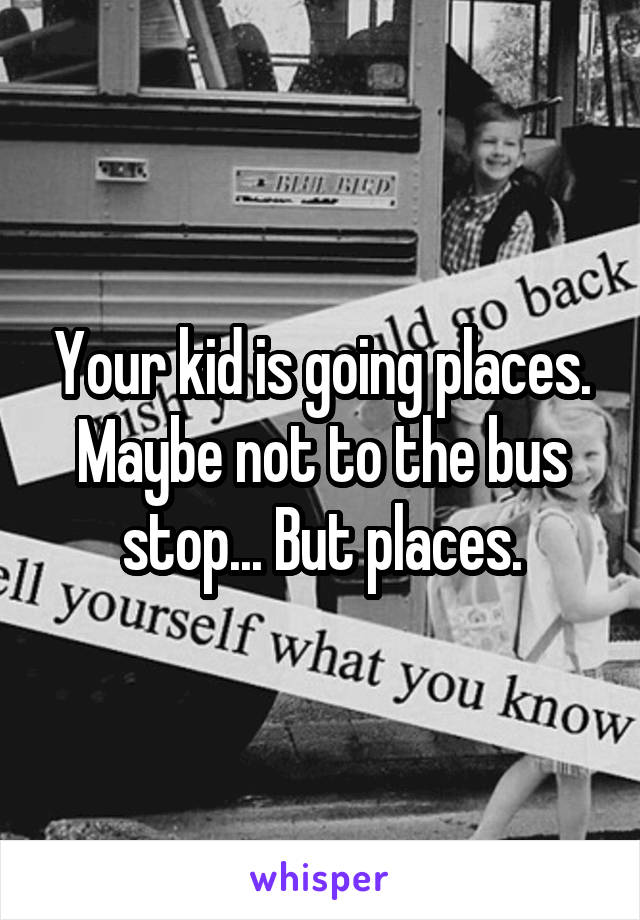 Your kid is going places. Maybe not to the bus stop... But places.