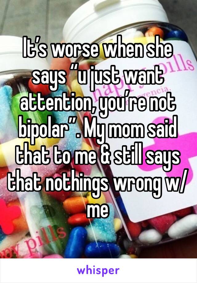 It’s worse when she says “u just want attention, you’re not bipolar”. My mom said that to me & still says that nothings wrong w/ me