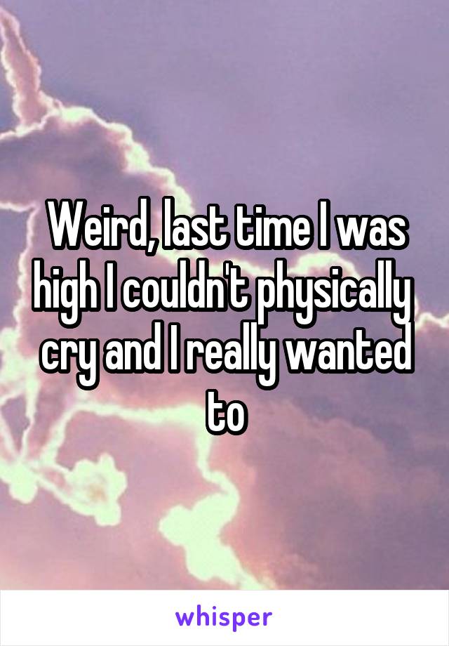 Weird, last time I was high I couldn't physically  cry and I really wanted to