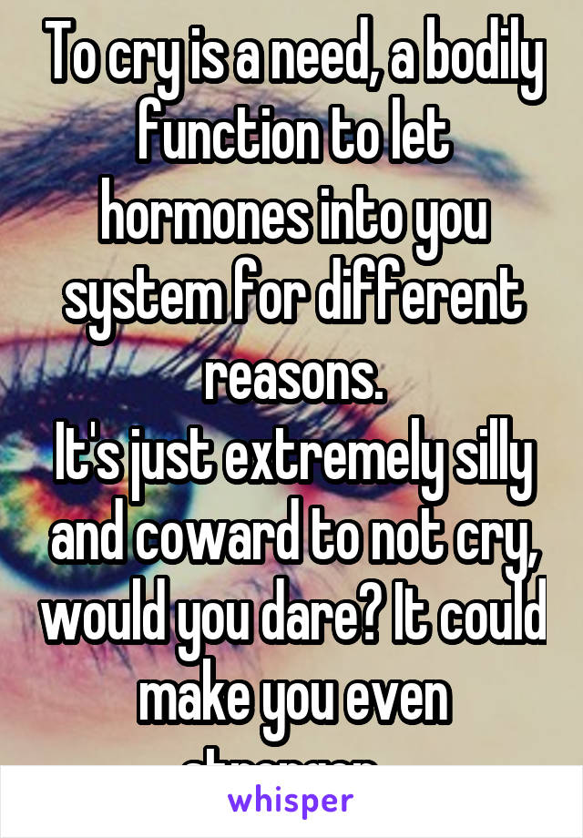 To cry is a need, a bodily function to let hormones into you system for different reasons.
It's just extremely silly and coward to not cry, would you dare? It could make you even stronger...