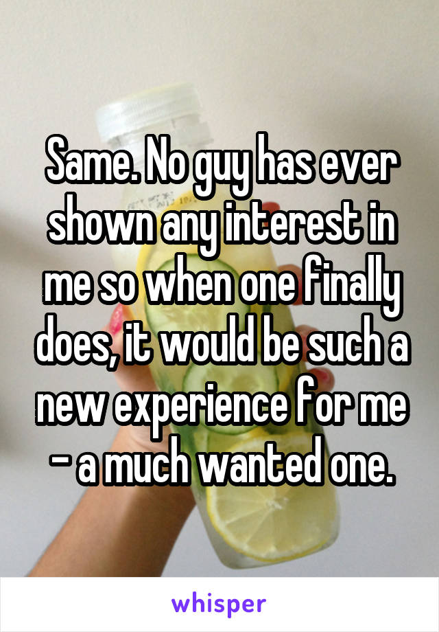 Same. No guy has ever shown any interest in me so when one finally does, it would be such a new experience for me - a much wanted one.