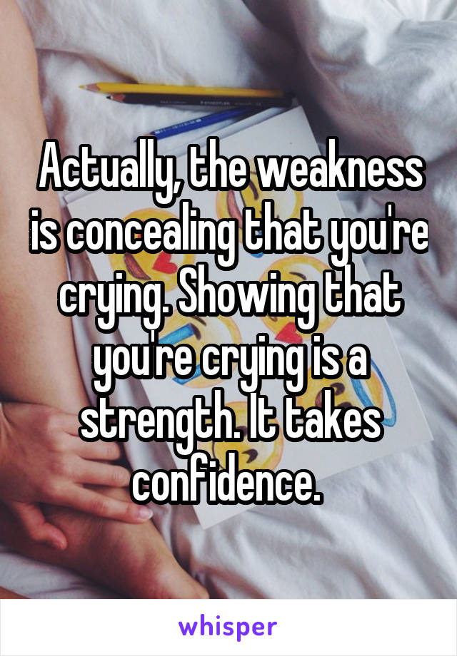Actually, the weakness is concealing that you're crying. Showing that you're crying is a strength. It takes confidence. 