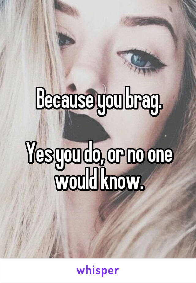 Because you brag.

Yes you do, or no one would know.