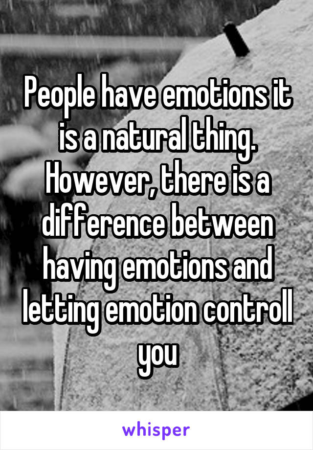 People have emotions it is a natural thing. However, there is a difference between having emotions and letting emotion controll you