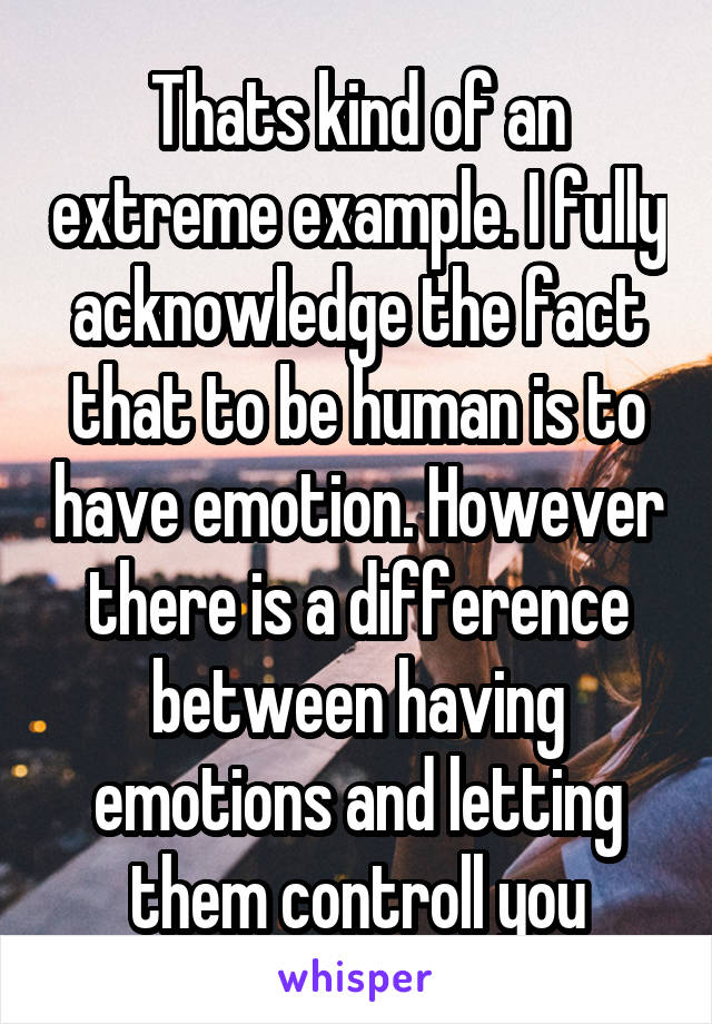 Thats kind of an extreme example. I fully acknowledge the fact that to be human is to have emotion. However there is a difference between having emotions and letting them controll you