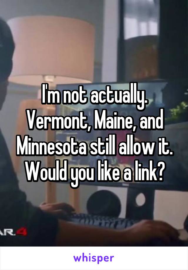 I'm not actually. Vermont, Maine, and Minnesota still allow it. Would you like a link?