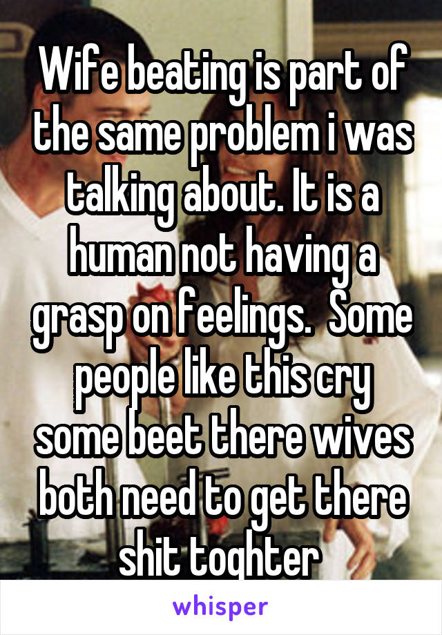 Wife beating is part of the same problem i was talking about. It is a human not having a grasp on feelings.  Some people like this cry some beet there wives both need to get there shit toghter 