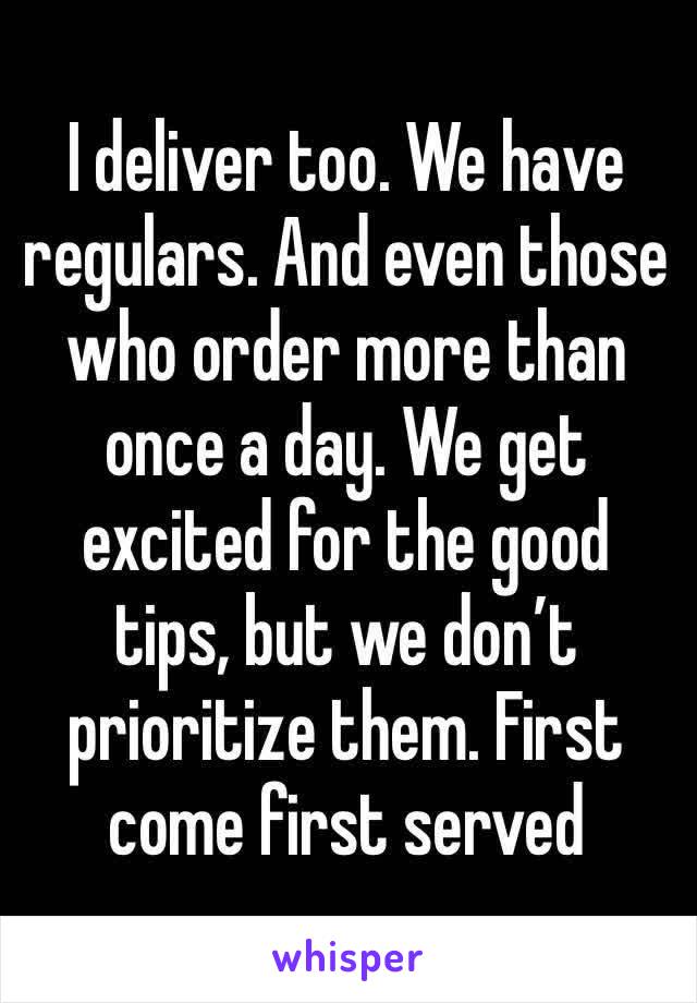 I deliver too. We have regulars. And even those who order more than once a day. We get excited for the good tips, but we don’t prioritize them. First come first served 