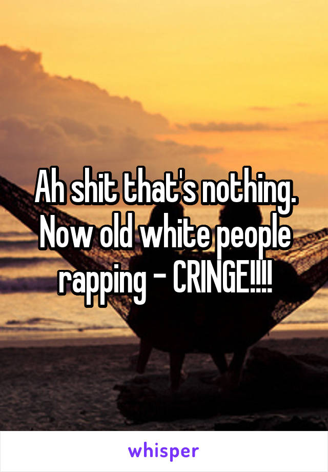 Ah shit that's nothing. Now old white people rapping - CRINGE!!!!