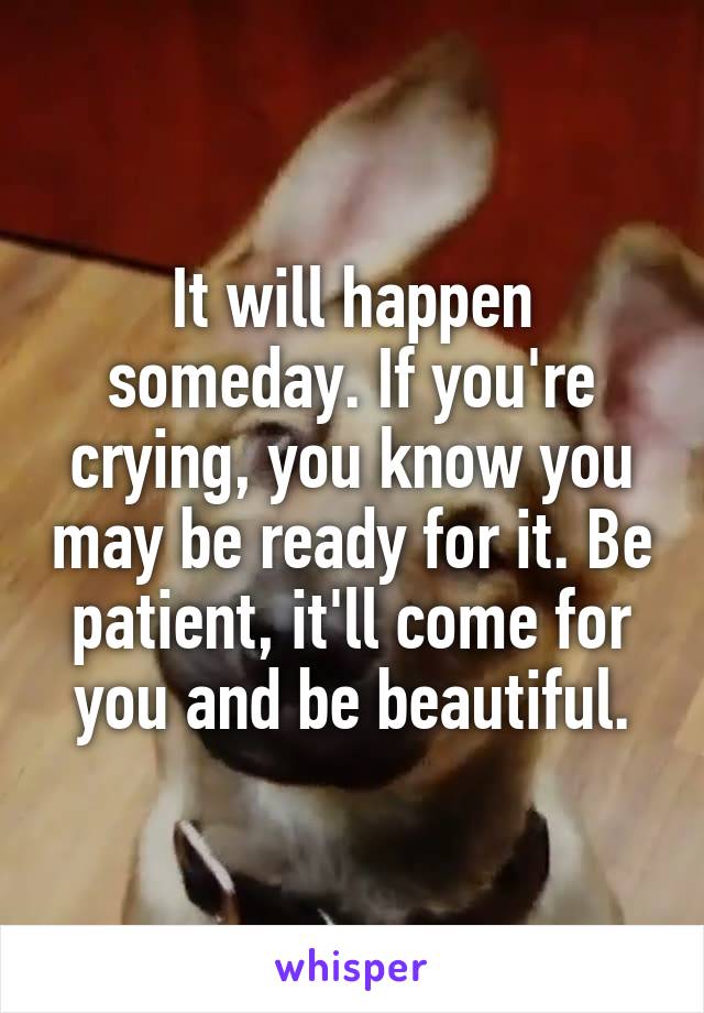 It will happen someday. If you're crying, you know you may be ready for it. Be patient, it'll come for you and be beautiful.
