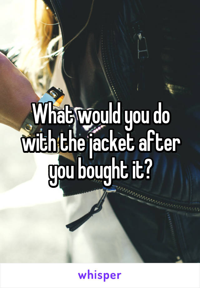 What would you do with the jacket after you bought it?