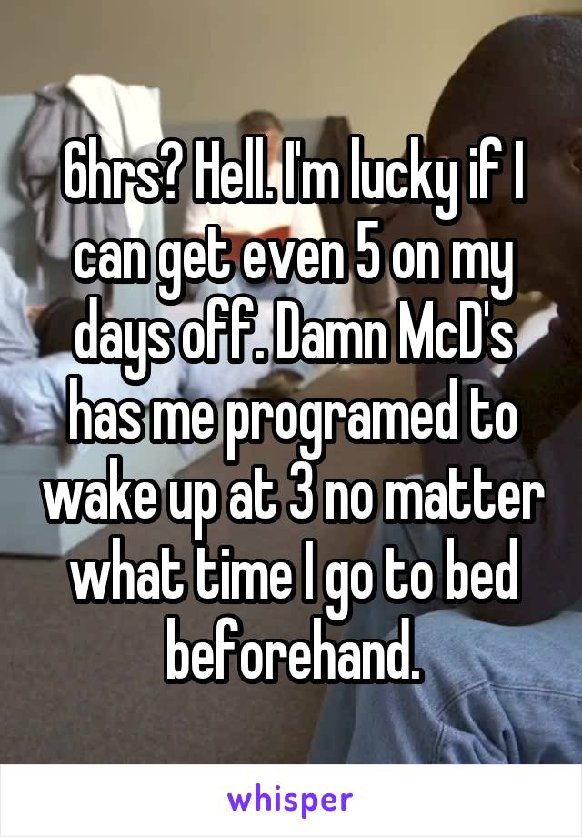 6hrs? Hell. I'm lucky if I can get even 5 on my days off. Damn McD's has me programed to wake up at 3 no matter what time I go to bed beforehand.