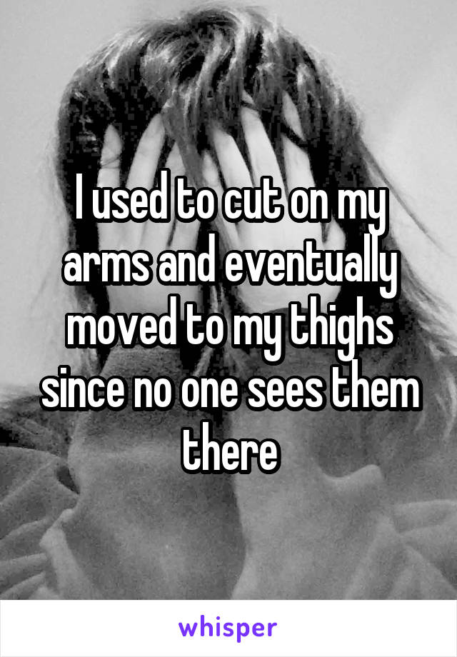 I used to cut on my arms and eventually moved to my thighs since no one sees them there