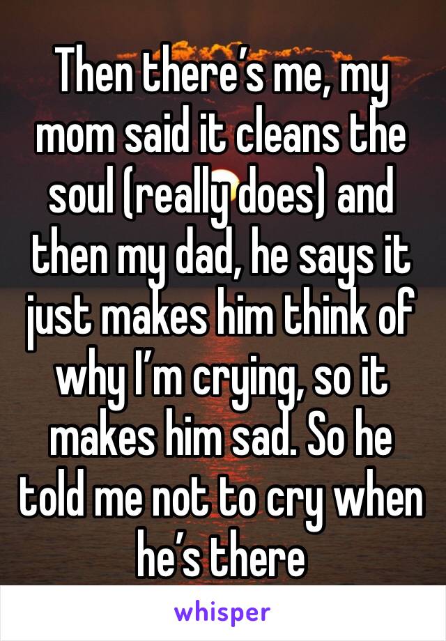 Then there’s me, my mom said it cleans the soul (really does) and then my dad, he says it just makes him think of why I’m crying, so it makes him sad. So he told me not to cry when he’s there