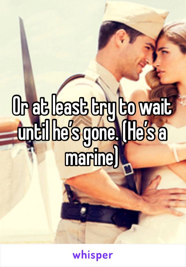 Or at least try to wait until he’s gone. (He’s a marine) 