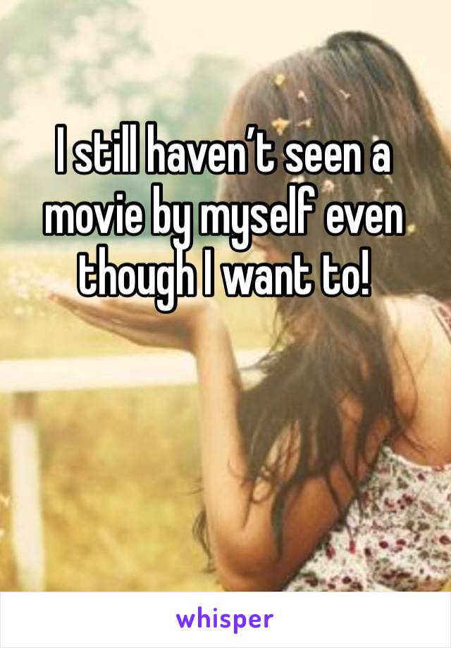 I still haven’t seen a movie by myself even though I want to!