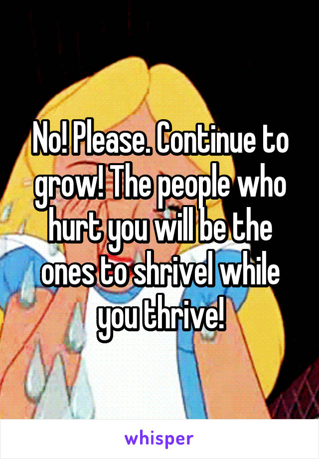 No! Please. Continue to grow! The people who hurt you will be the ones to shrivel while you thrive!