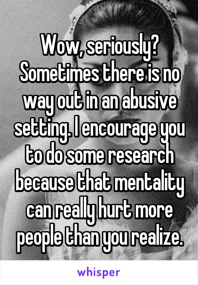 Wow, seriously? Sometimes there is no way out in an abusive setting. I encourage you to do some research because that mentality can really hurt more people than you realize.