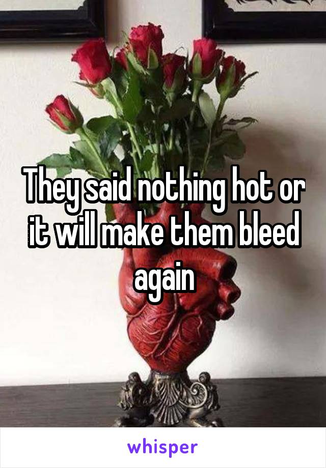 They said nothing hot or it will make them bleed again