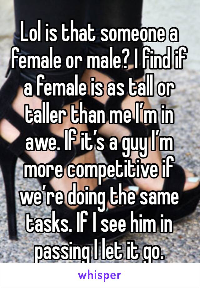 Lol is that someone a female or male? I find if a female is as tall or taller than me I’m in awe. If it’s a guy I’m more competitive if we’re doing the same tasks. If I see him in passing I let it go.