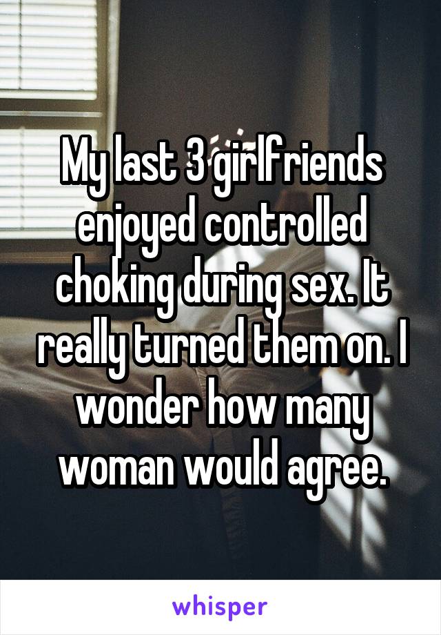 My last 3 girlfriends enjoyed controlled choking during sex. It really turned them on. I wonder how many woman would agree.