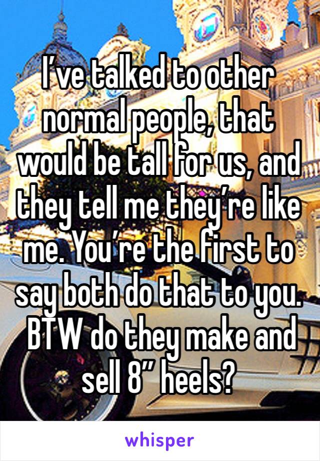 I’ve talked to other normal people, that would be tall for us, and they tell me they’re like me. You’re the first to say both do that to you. 
 BTW do they make and sell 8” heels?