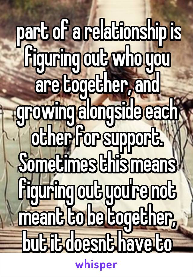  part of a relationship is figuring out who you are together, and growing alongside each other for support. Sometimes this means figuring out you're not meant to be together, but it doesnt have to