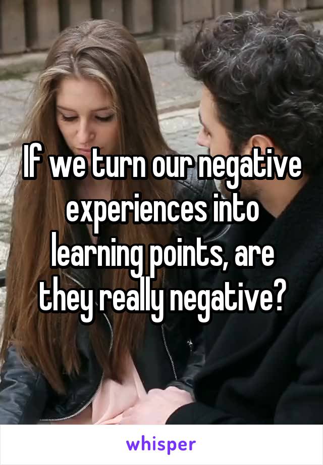If we turn our negative experiences into learning points, are they really negative?