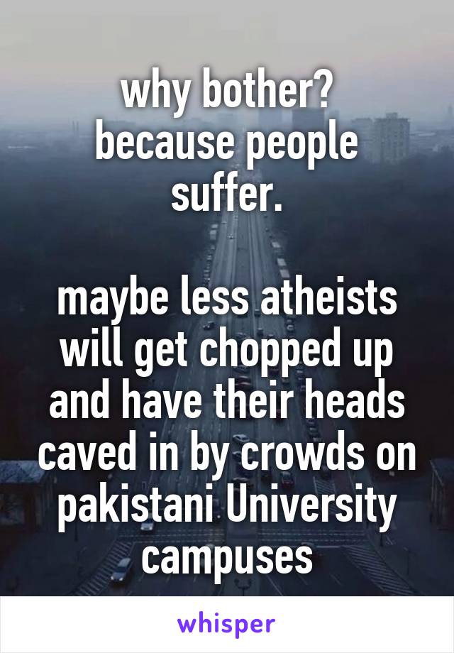 why bother?
because people suffer.

maybe less atheists will get chopped up and have their heads caved in by crowds on pakistani University campuses