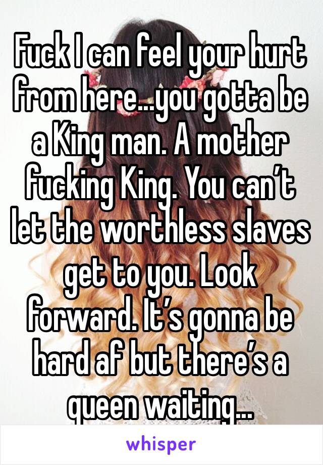 Fuck I can feel your hurt from here...you gotta be a King man. A mother fucking King. You can’t let the worthless slaves get to you. Look forward. It’s gonna be hard af but there’s a queen waiting...