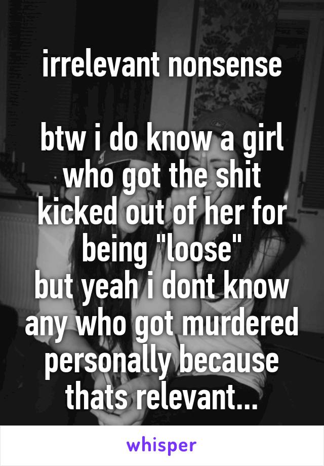 irrelevant nonsense

btw i do know a girl who got the shit kicked out of her for being "loose"
but yeah i dont know any who got murdered personally because thats relevant...