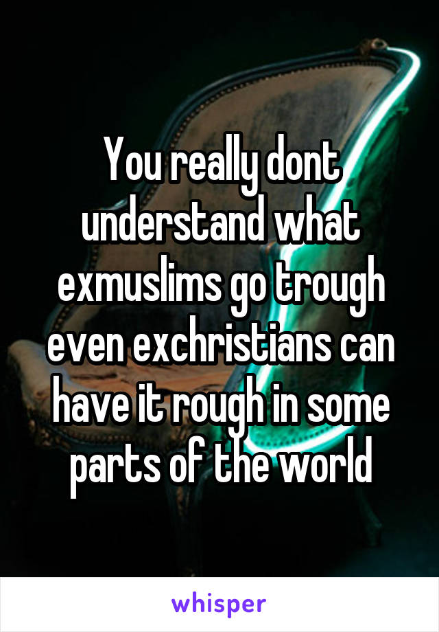 You really dont understand what exmuslims go trough even exchristians can have it rough in some parts of the world