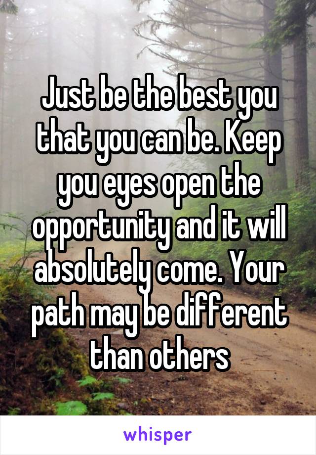 Just be the best you that you can be. Keep you eyes open the opportunity and it will absolutely come. Your path may be different than others