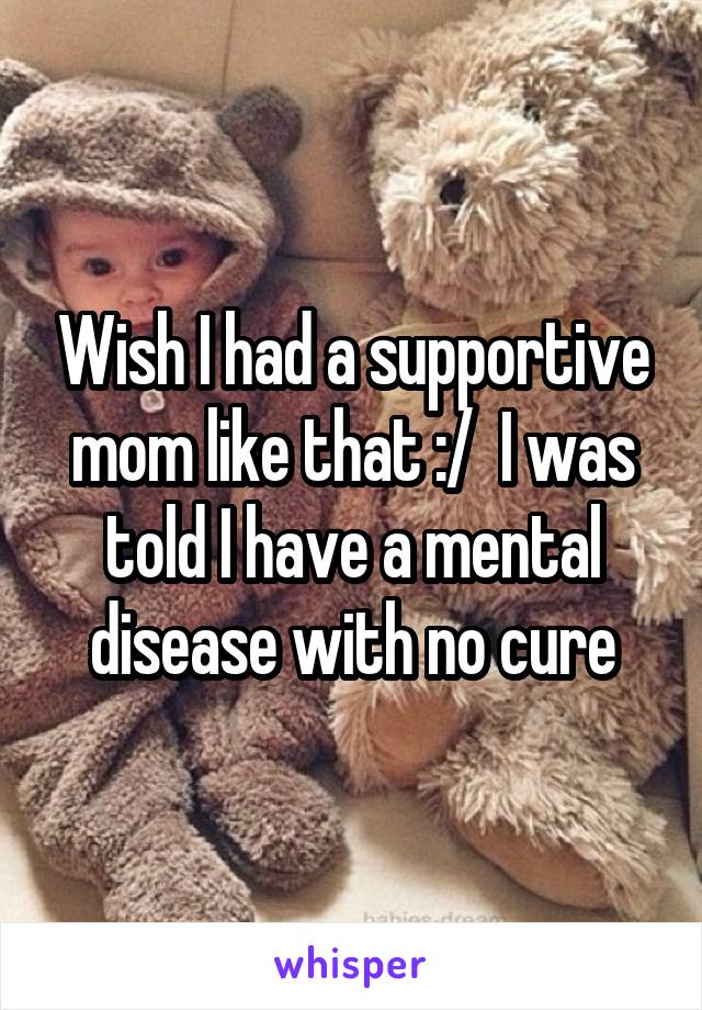 Wish I had a supportive mom like that :/  I was told I have a mental disease with no cure