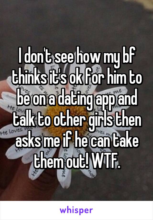 I don't see how my bf thinks it's ok for him to be on a dating app and talk to other girls then asks me if he can take them out! WTF.
