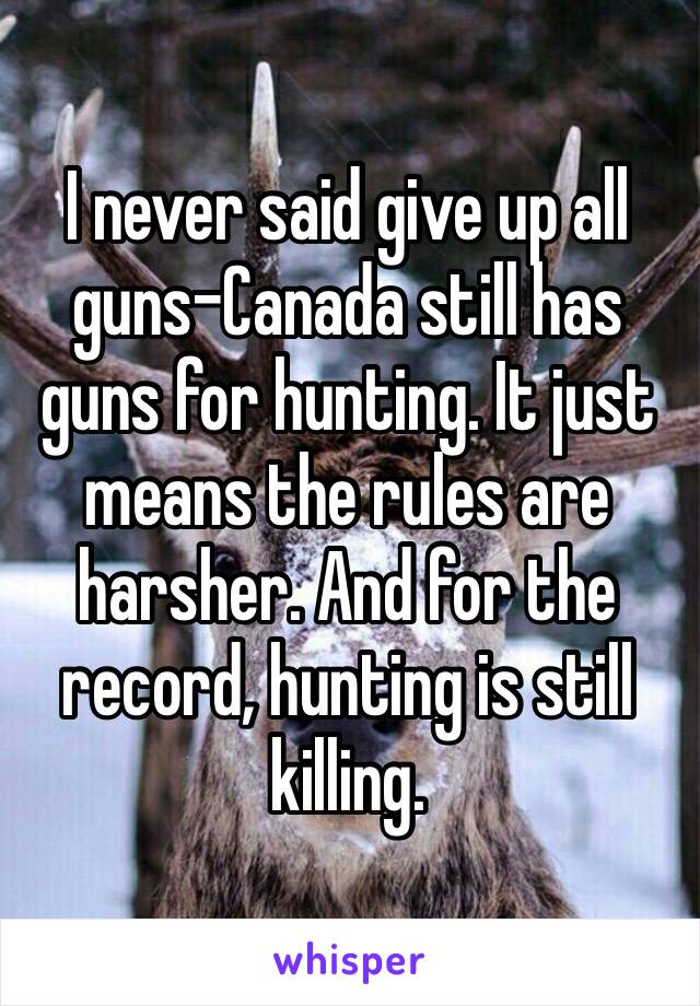 I never said give up all guns–Canada still has guns for hunting. It just means the rules are harsher. And for the record, hunting is still killing.