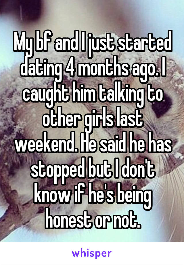 My bf and I just started dating 4 months ago. I caught him talking to other girls last weekend. He said he has stopped but I don't know if he's being honest or not.