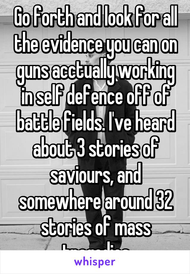 Go forth and look for all the evidence you can on guns acctually working in self defence off of battle fields. I've heard about 3 stories of saviours, and somewhere around 32 stories of mass tragedies