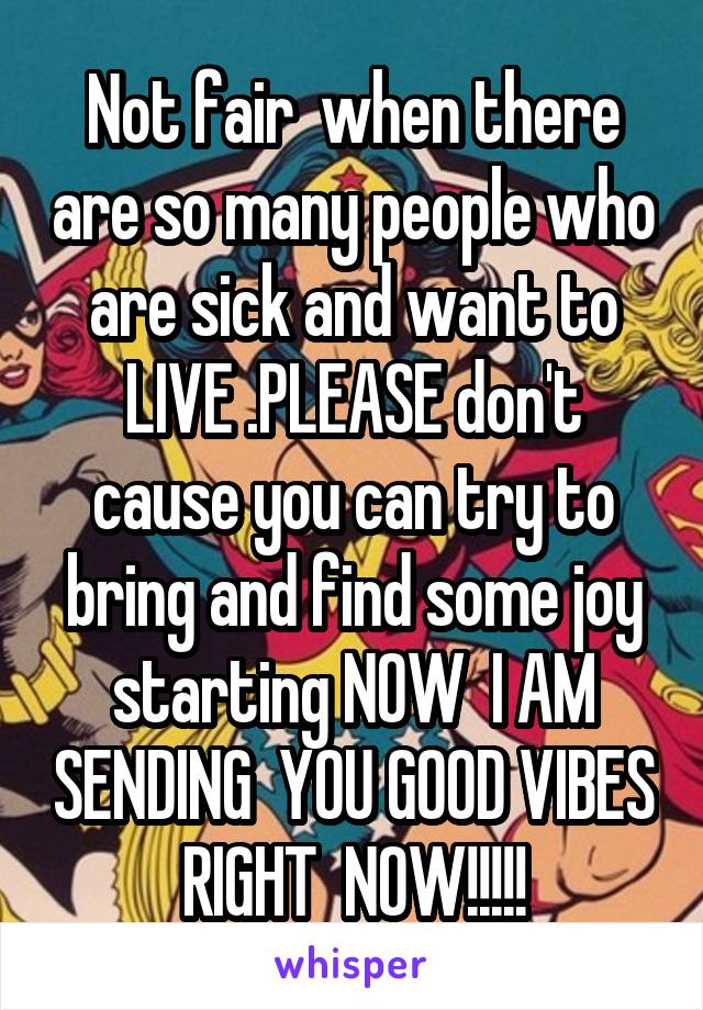 Not fair  when there are so many people who are sick and want to LIVE .PLEASE don't cause you can try to bring and find some joy starting NOW  I AM SENDING  YOU GOOD VIBES RIGHT  NOW!!!!!