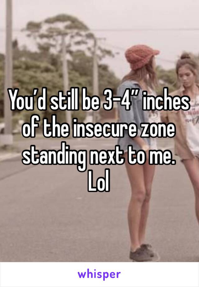 You’d still be 3-4” inches of the insecure zone standing next to me. 
Lol