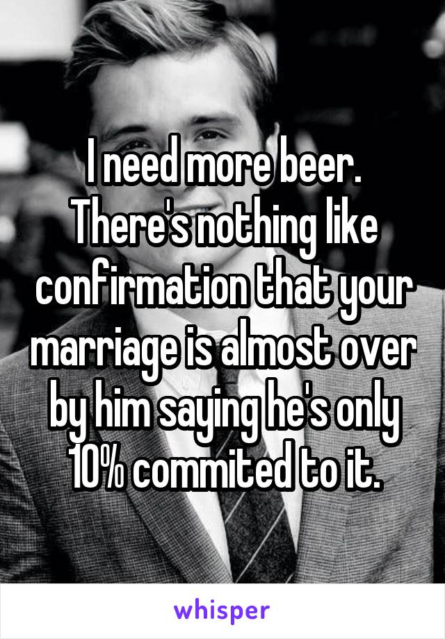 I need more beer. There's nothing like confirmation that your marriage is almost over by him saying he's only 10% commited to it.