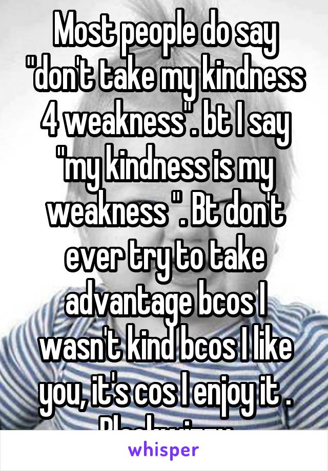 Most people do say "don't take my kindness 4 weakness". bt I say "my kindness is my weakness ". Bt don't ever try to take advantage bcos I wasn't kind bcos I like you, it's cos I enjoy it .
Blackwizzy