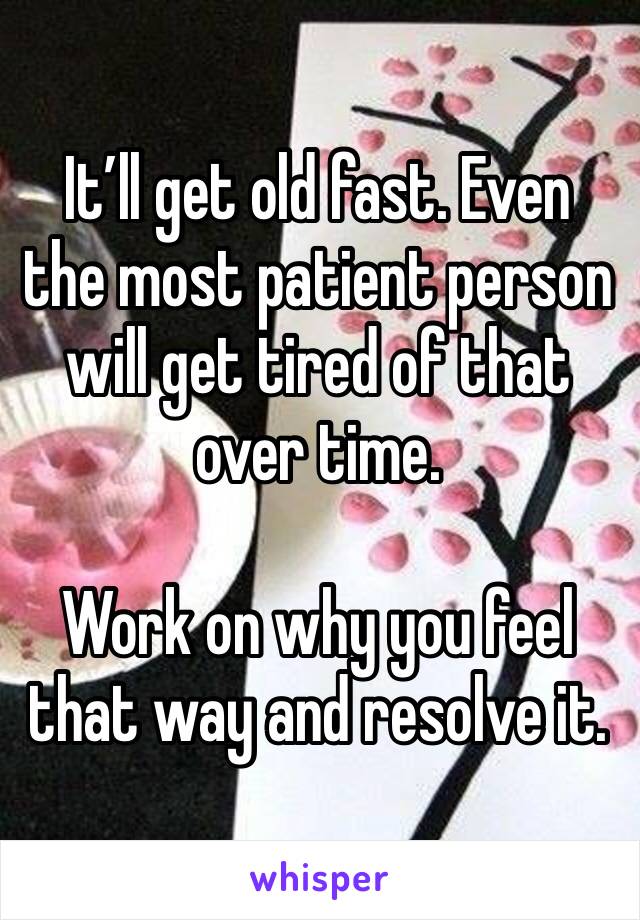 It’ll get old fast. Even the most patient person will get tired of that over time.

Work on why you feel that way and resolve it.