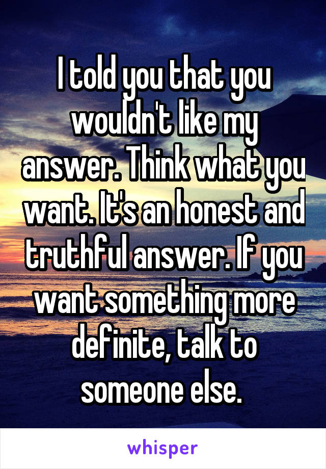 I told you that you wouldn't like my answer. Think what you want. It's an honest and truthful answer. If you want something more definite, talk to someone else. 