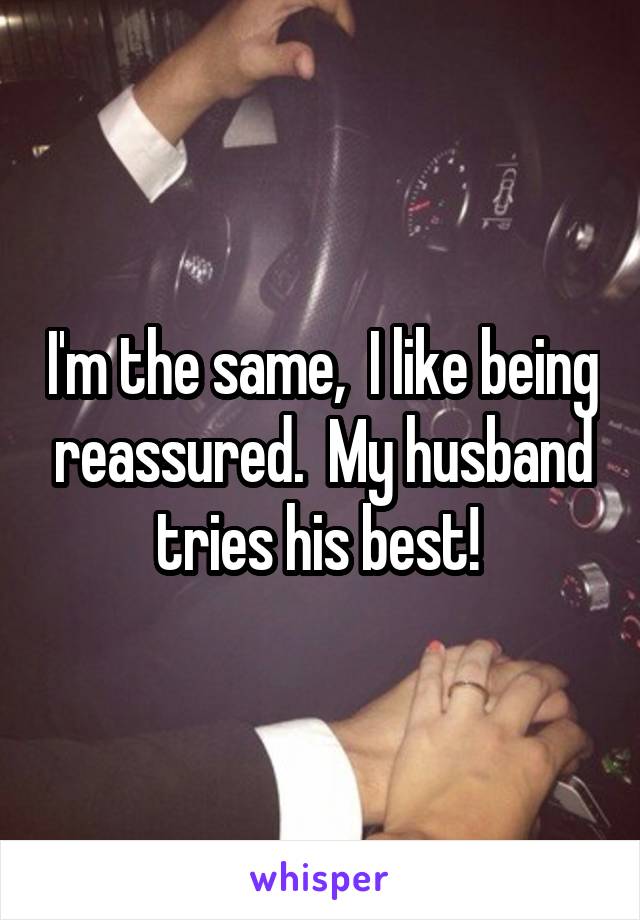 I'm the same,  I like being reassured.  My husband tries his best! 